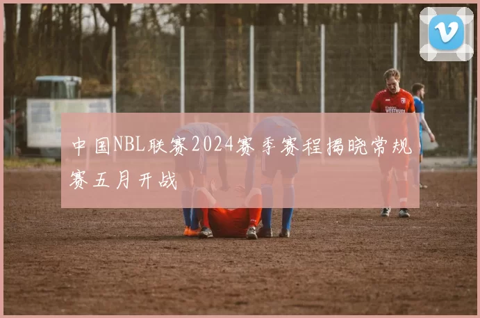 中国NBL联赛2024赛季赛程揭晓常规赛五月开战