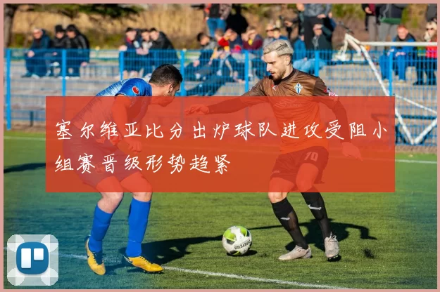 塞尔维亚比分出炉球队进攻受阻小组赛晋级形势趋紧