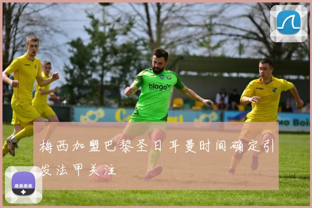 梅西加盟巴黎圣日耳曼时间确定引发法甲关注