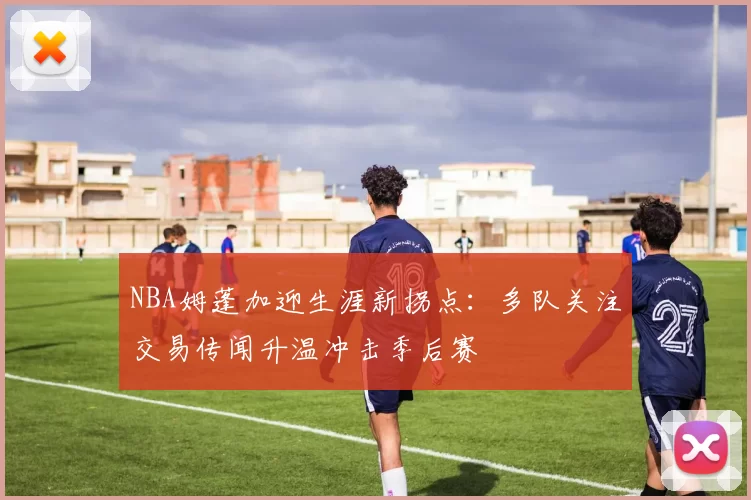 NBA姆蓬加迎生涯新拐点：多队关注交易传闻升温冲击季后赛