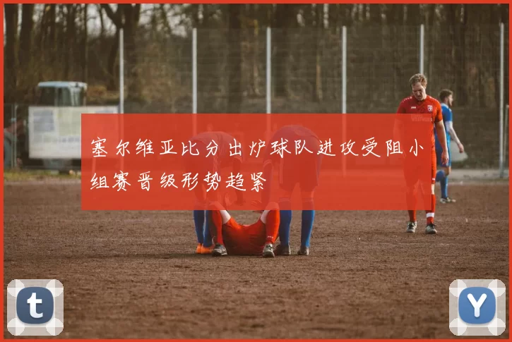 塞尔维亚比分出炉球队进攻受阻小组赛晋级形势趋紧
