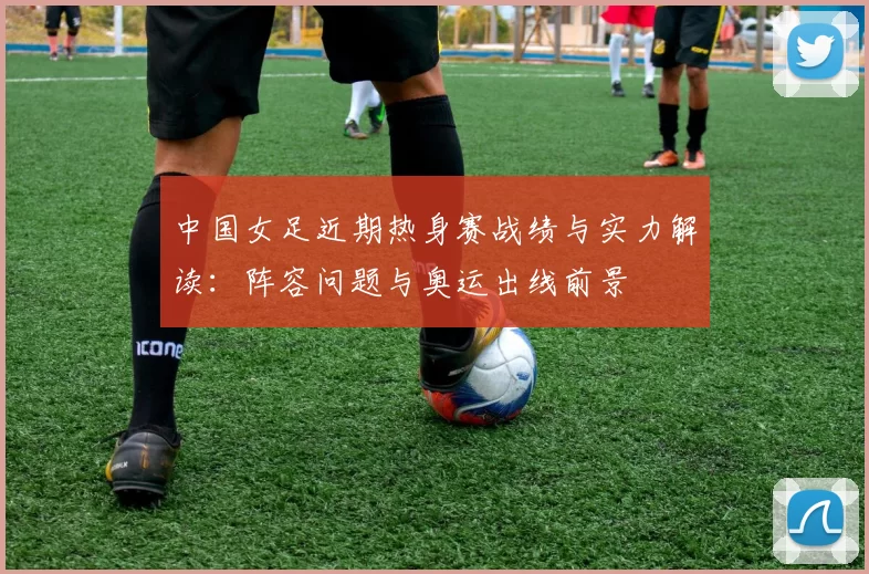 中国女足近期热身赛战绩与实力解读：阵容问题与奥运出线前景