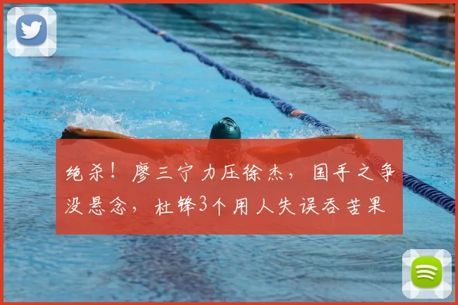 绝杀！廖三宁力压徐杰，国手之争没悬念，杜锋3个用人失误吞苦果