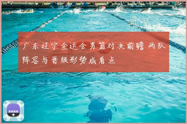 广东辽宁全运会男篮对决前瞻 两队阵容与晋级形势成看点