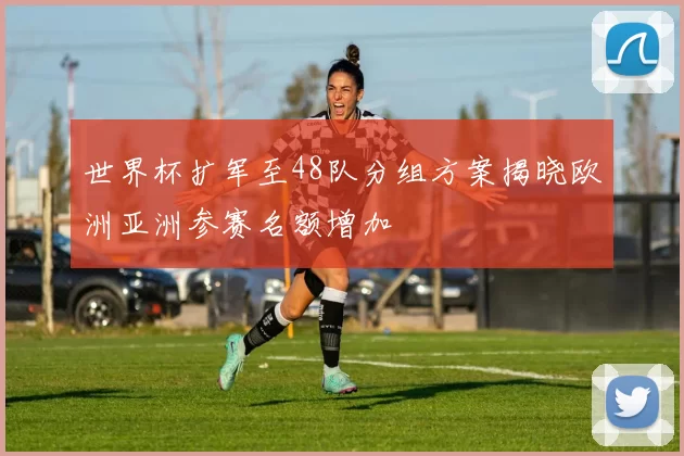 世界杯扩军至48队分组方案揭晓欧洲亚洲参赛名额增加