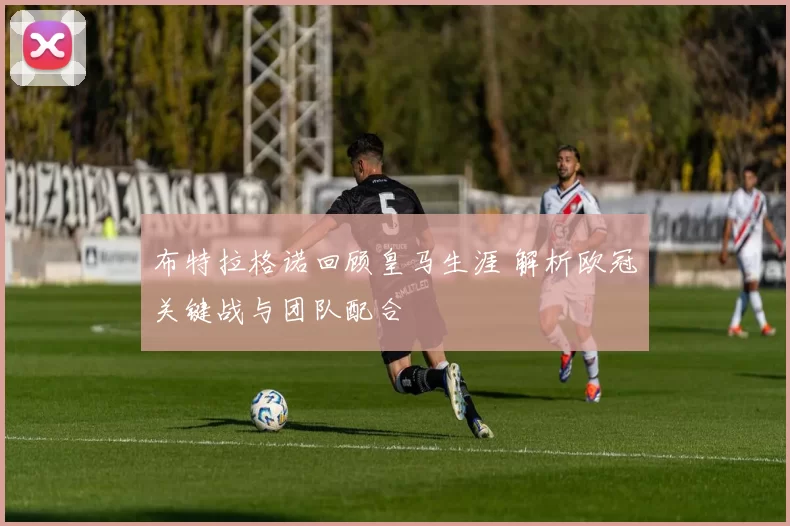 布特拉格诺回顾皇马生涯 解析欧冠关键战与团队配合