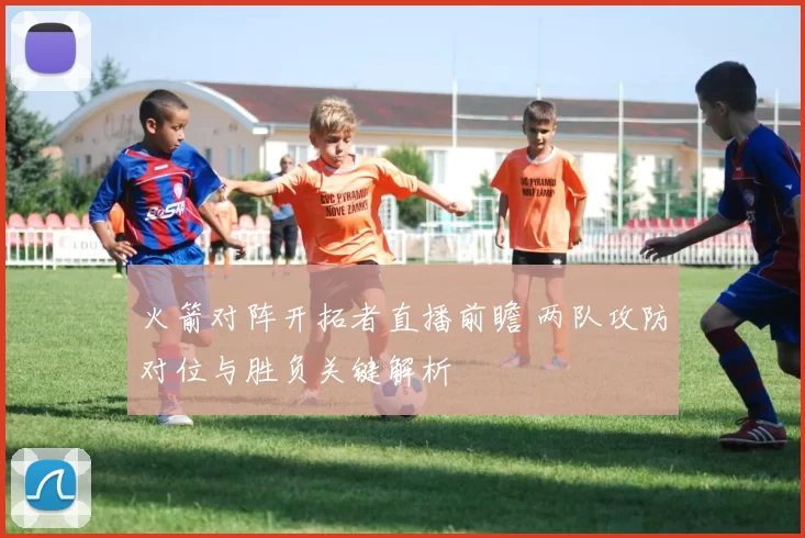 火箭对阵开拓者直播前瞻 两队攻防对位与胜负关键解析