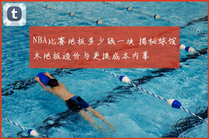 NBA比赛地板多少钱一块 揭秘球馆木地板造价与更换成本内幕