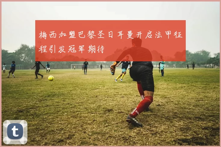 梅西加盟巴黎圣日耳曼开启法甲征程引发冠军期待