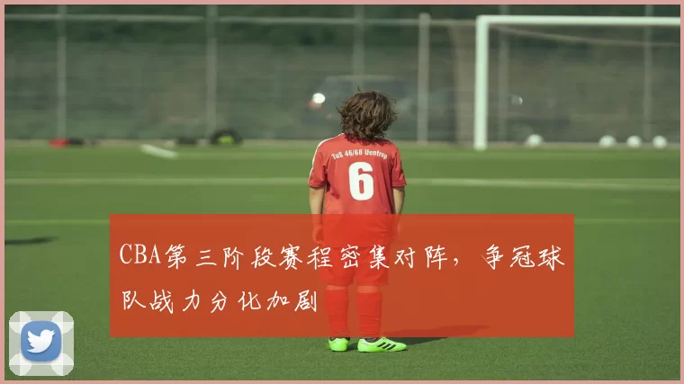 CBA第三阶段赛程密集对阵，争冠球队战力分化加剧