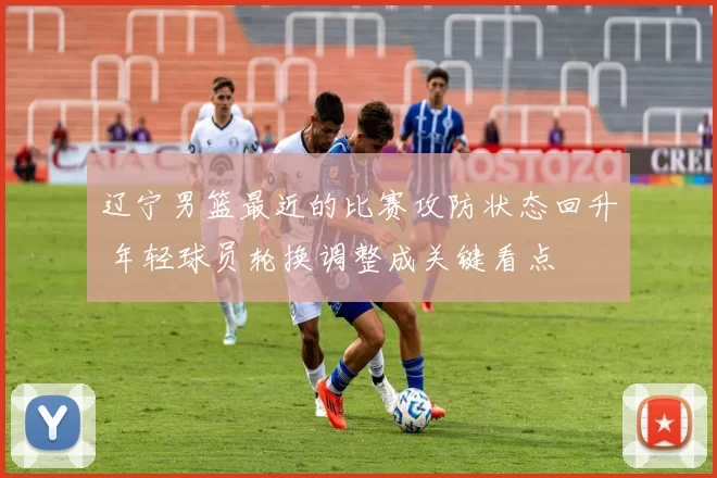 辽宁男篮最近的比赛攻防状态回升 年轻球员轮换调整成关键看点