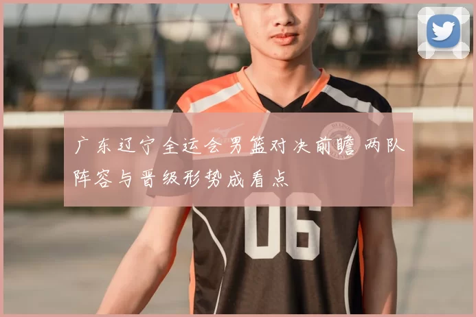 广东辽宁全运会男篮对决前瞻 两队阵容与晋级形势成看点