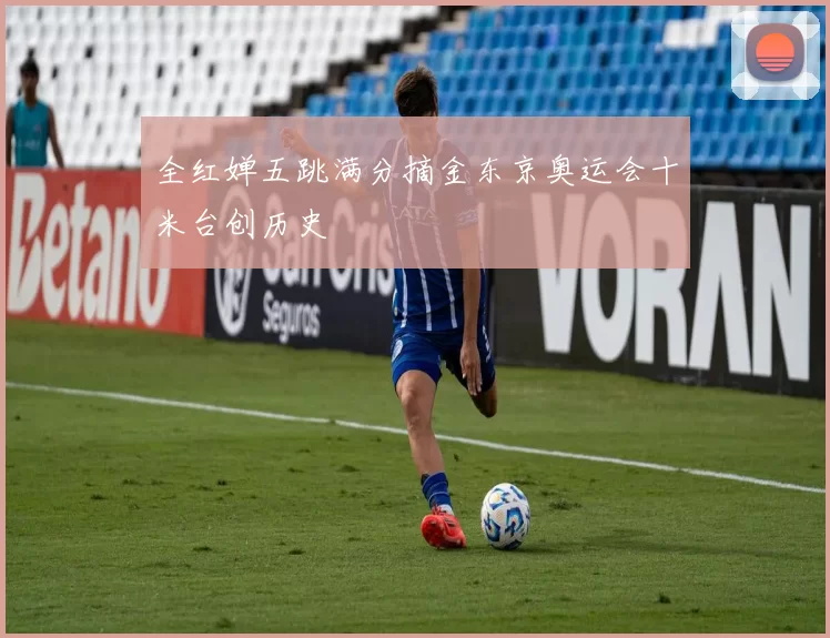 全红婵五跳满分摘金东京奥运会十米台创历史