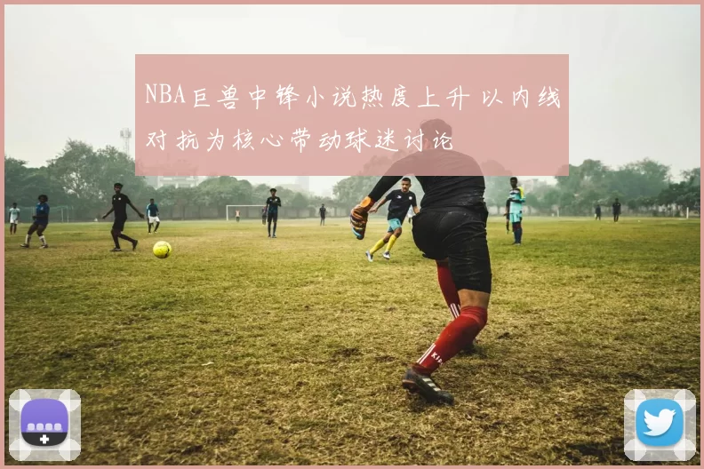 NBA巨兽中锋小说热度上升 以内线对抗为核心带动球迷讨论
