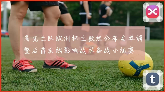 乌克兰队欧洲杯主教练公布名单调整后首发线影响战术备战小组赛