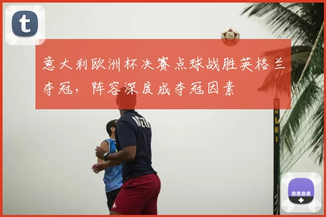 意大利欧洲杯决赛点球战胜英格兰夺冠，阵容深度成夺冠因素