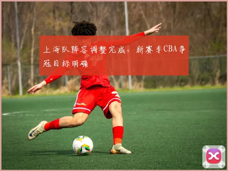 上海队阵容调整完成，新赛季CBA争冠目标明确