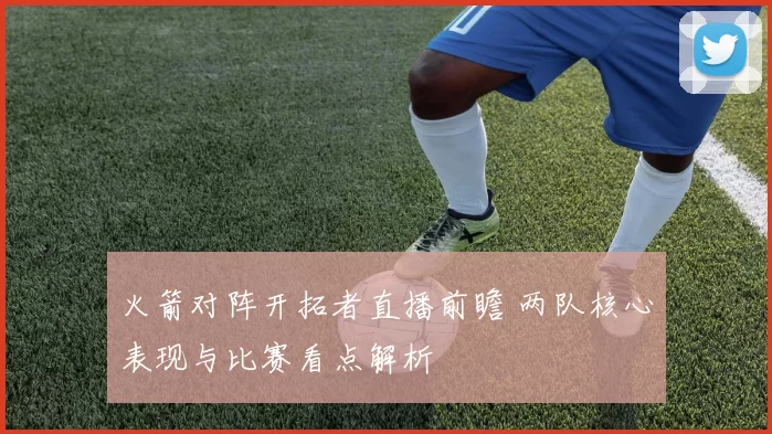 火箭对阵开拓者直播前瞻 两队核心表现与比赛看点解析