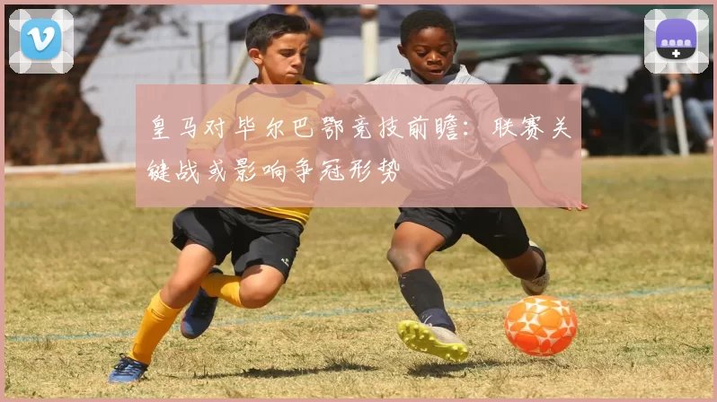 皇马对毕尔巴鄂竞技前瞻:联赛关键战或影响争冠形势