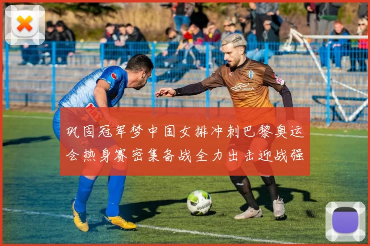 巩固冠军梦中国女排冲刺巴黎奥运会热身赛密集备战全力出击迎战强敌