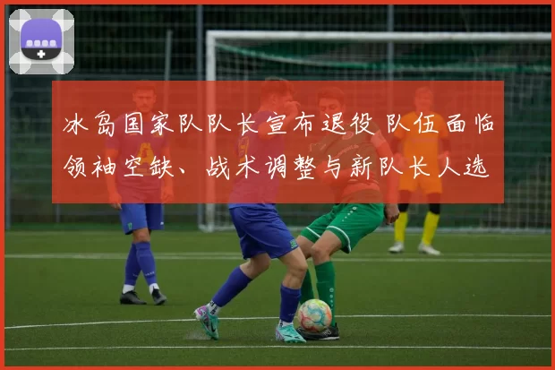 冰岛国家队队长宣布退役 队伍面临领袖空缺、战术调整与新队长人选竞争