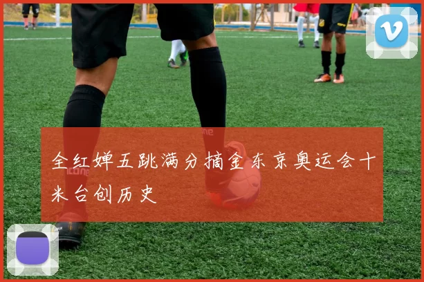 全红婵五跳满分摘金东京奥运会十米台创历史