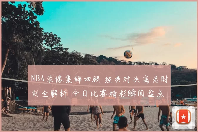 NBA录像集锦回顾 经典对决高光时刻全解析 今日比赛精彩瞬间盘点