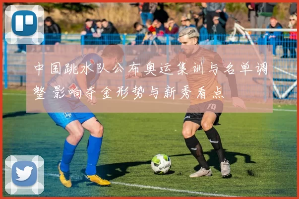 中国跳水队公布奥运集训与名单调整 影响夺金形势与新秀看点