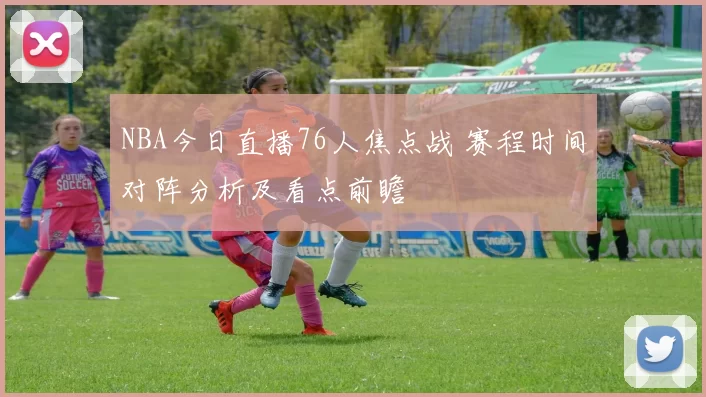 NBA今日直播76人焦点战 赛程时间对阵分析及看点前瞻