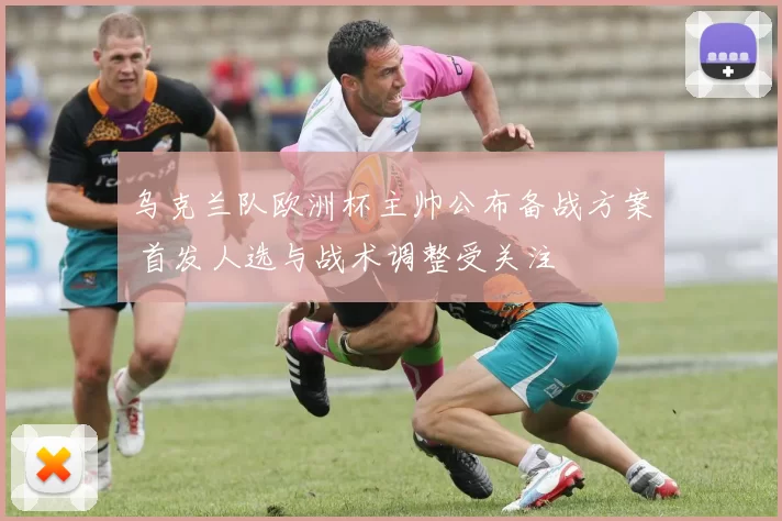 乌克兰队欧洲杯主帅公布备战方案 首发人选与战术调整受关注