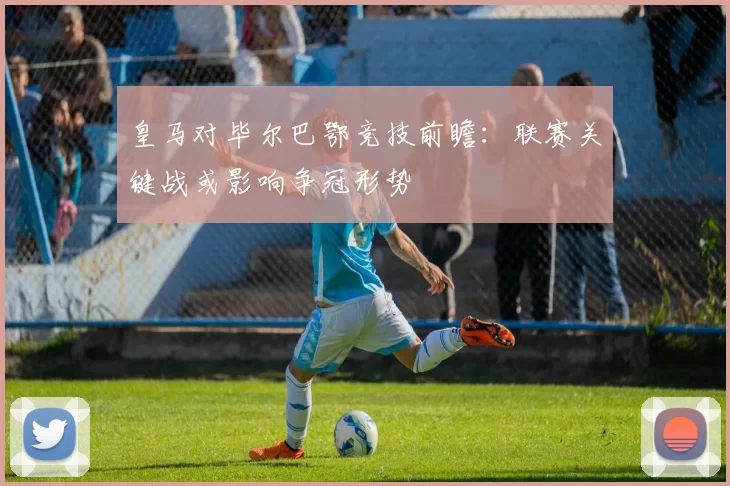 皇马对毕尔巴鄂竞技前瞻:联赛关键战或影响争冠形势