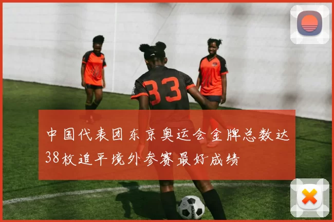 中国代表团东京奥运会金牌总数达38枚追平境外参赛最好成绩