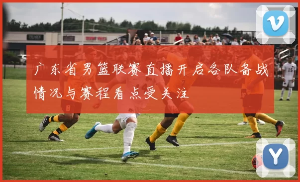 广东省男篮联赛直播开启各队备战情况与赛程看点受关注