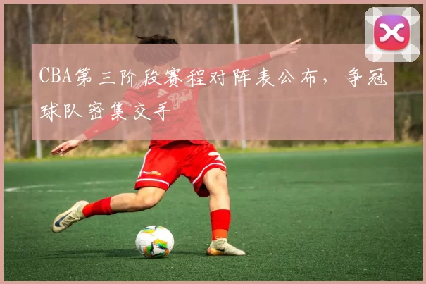 CBA第三阶段赛程对阵表公布，争冠球队密集交手