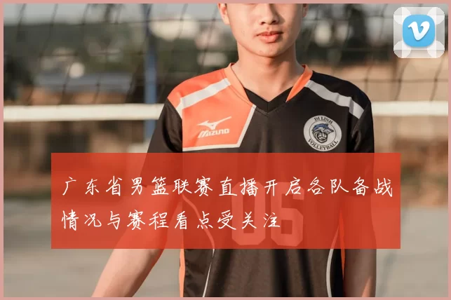 广东省男篮联赛直播开启各队备战情况与赛程看点受关注