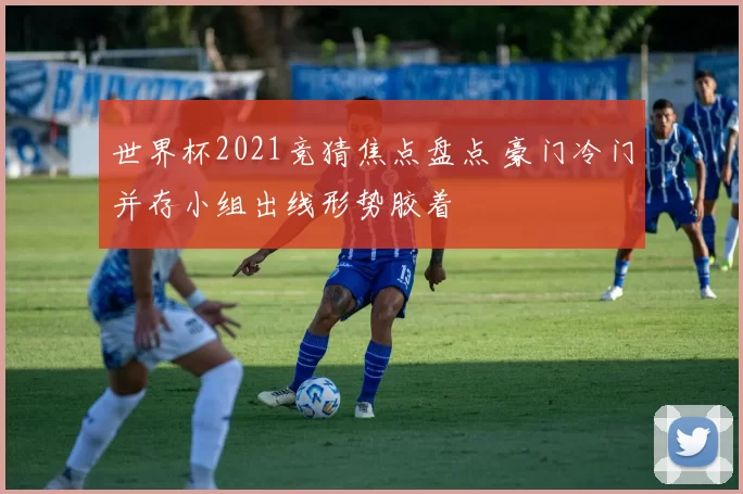 世界杯2021竞猜焦点盘点 豪门冷门并存小组出线形势胶着