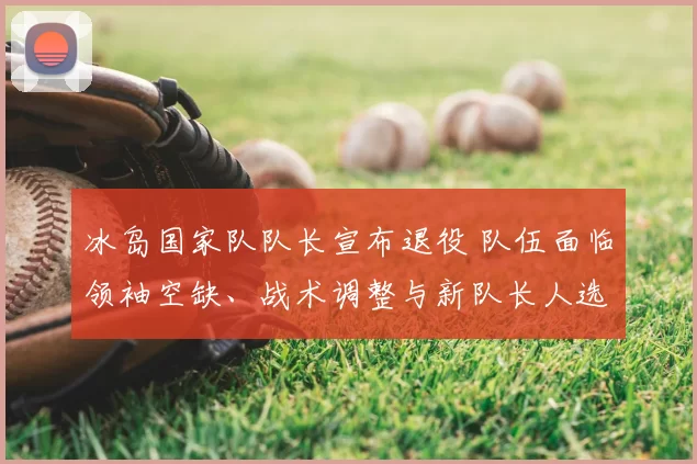 冰岛国家队队长宣布退役 队伍面临领袖空缺、战术调整与新队长人选竞争