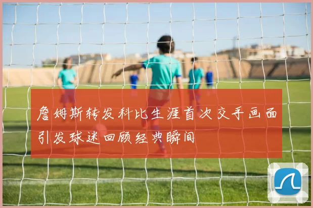 詹姆斯转发科比生涯首次交手画面引发球迷回顾经典瞬间