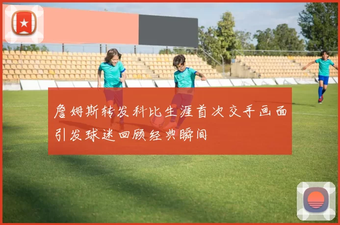 詹姆斯转发科比生涯首次交手画面引发球迷回顾经典瞬间