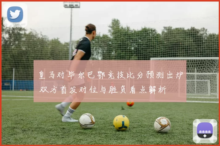 皇马对毕尔巴鄂竞技比分预测出炉 双方首发对位与胜负看点解析