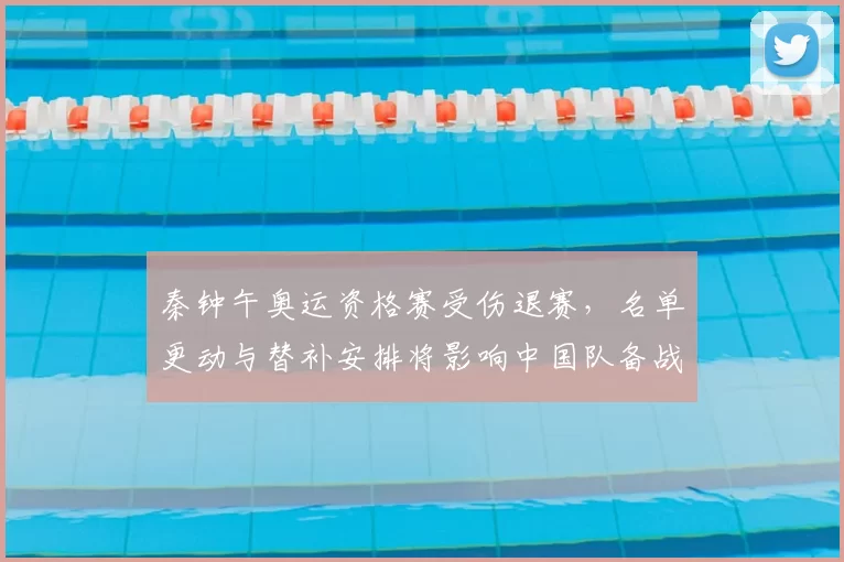 秦钟午奥运资格赛受伤退赛,名单更动与替补安排将影响中国队备战