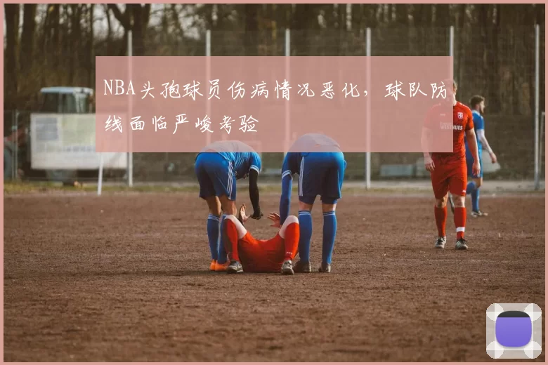 NBA头孢球员伤病情况恶化，球队防线面临严峻考验