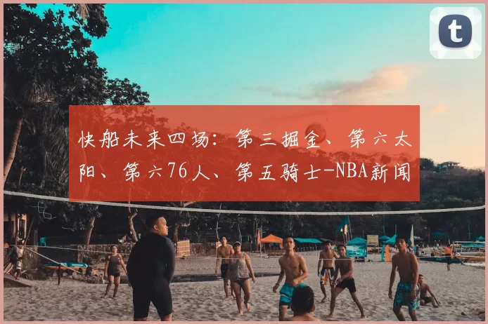 快船未来四场：第三掘金、第六太阳、第六76人、第五骑士-NBA新闻