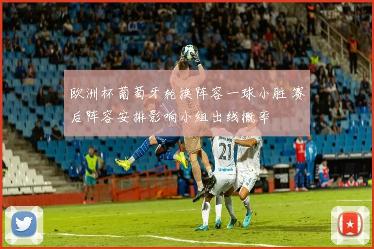 欧洲杯葡萄牙轮换阵容一球小胜 赛后阵容安排影响小组出线概率