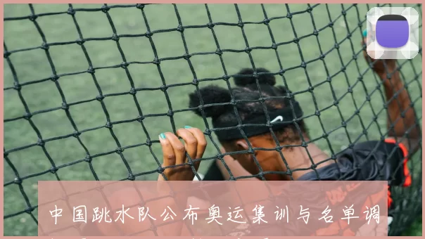 中国跳水队公布奥运集训与名单调整 影响夺金形势与新秀看点