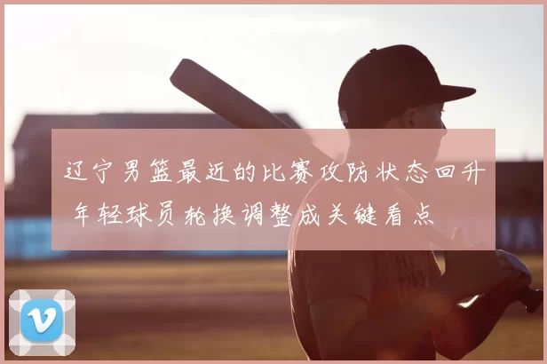 辽宁男篮最近的比赛攻防状态回升 年轻球员轮换调整成关键看点