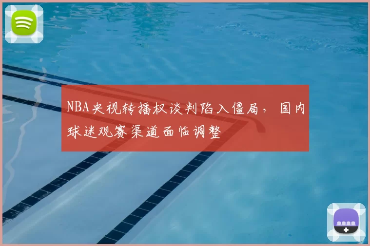 NBA央视转播权谈判陷入僵局，国内球迷观赛渠道面临调整