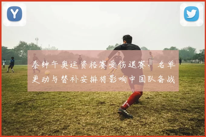 秦钟午奥运资格赛受伤退赛,名单更动与替补安排将影响中国队备战