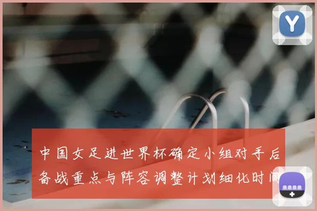 中国女足进世界杯确定小组对手后备战重点与阵容调整计划细化时间表