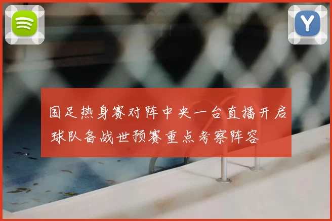国足热身赛对阵中央一台直播开启 球队备战世预赛重点考察阵容